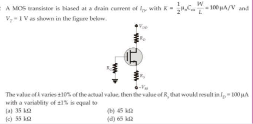 E A MOS transistor is biased at a drain current of Ip, with K =
100 µA/V and
V, = 1 V as shown in the figure below.
The value of k varies t10% of the actual value, then the value of R, that would result in I, = 100 jHA
with a variablity of t1% is equal to
(a) 35 k2
(c) 55 k2
%3D
(b) 45 ko
(d) 65 k2
ww
