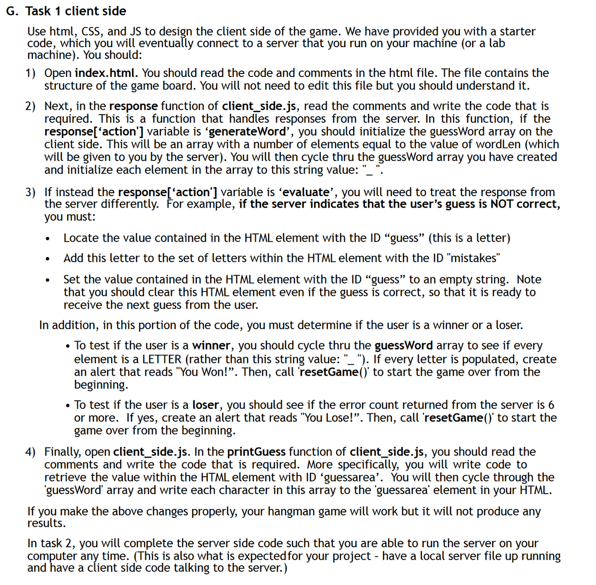 G. Task 1 client side
Use html, CSS, and JS to design the client side of the game. We have provided you with a starter
code, which you will eventually connect to a server that you run on your machine (or a lab
machine). You should:
1) Open index.html. You should read the code and comments in the html file. The file contains the
structure of the game board. You will not need to edit this file but you should understand it.
2) Next, in the response function of client_side.js, read the comments and write the code that is
required. This is a function that handles responses from the server. In this function, if the
response['action'] variable is ‘generate Word', you should initialize the guessWord array on the
client side. This will be an array with a number of elements equal to the value of wordLen (which
will be given to you by the server). You will then cycle thru the guessWord array you have created
and initialize each element in the array to this string value:
3) If instead the response['action'] variable is ‘evaluate', you will need to treat the response from
the server differently. For example, if the server indicates that the user's guess is NOT correct,
you must:
•
•
Locate the value contained in the HTML element with the ID "guess" (this is a letter)
Add this letter to the set of letters within the HTML element with the ID "mistakes"
Set the value contained in the HTML element with the ID "guess" to an empty string. Note
that you
should clear this HTML element even if the guess is correct, so that it is ready to
receive the next guess from the user.
In addition, in this portion of the code, you must determine if the user is a winner or a loser.
• To test if the user is a winner, you should cycle thru the guessWord array to see if every
element is a LETTER (rather than this string value: "_"). If every letter is populated, create
an alert that reads "You Won!". Then, call 'resetGame()' to start the game over from the
beginning.
• To test if the user is a loser, you should see if the error count returned from the server is 6
or more. If yes, create an alert that reads "You Lose!". Then, call 'resetGame()' to start the
game over from the beginning.
4) Finally, open client_side.js. In the printGuess function of client_side.js, you should read the
comments and write the code that is required. More specifically, you will write code to
retrieve the value within the HTML element with ID ‘guessarea'. You will then cycle through the
'guessWord' array and write each character in this array to the 'guessarea' element in your HTML.
If you make the above changes properly, your hangman game will work but it will not produce any
results.
In task 2, you will complete the server side code such that you are able to run the server on your
computer any time. (This is also what is expected for your project - have a local server file up running
and have a client side code talking to the server.)