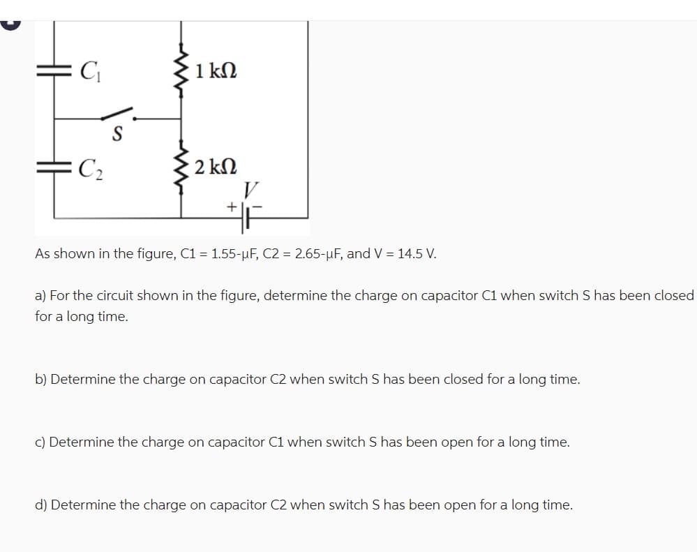 C₁
1 ΚΩ
C2
· 2 ΚΩ
+
As shown in the figure, C1 = 1.55-μF, C2 = 2.65-μF, and V = 14.5 V.
a) For the circuit shown in the figure, determine the charge on capacitor C1 when switch S has been closed
for a long time.
b) Determine the charge on capacitor C2 when switch S has been closed for a long time.
c) Determine the charge on capacitor C1 when switch S has been open for a long time.
d) Determine the charge on capacitor C2 when switch S has been open for a long time.