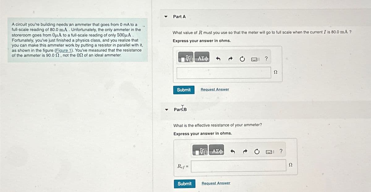 Part A
A circuit you're building needs an ammeter that goes from 0 mA to a
full-scale reading of 80.0 mA. Unfortunately, the only ammeter in the
storeroom goes from OμA to a full-scale reading of only 500μA
Fortunately, you've just finished a physics class, and you realize that
you can make this ammeter work by putting a resistor in parallel with it,
as shown in the figure (Figure 1). You've measured that the resistance
of the ammeter is 90.0 2, not the 02 of an ideal ammeter.
What value of R must you use so that the meter will go to full scale when the current I is 80.0 mA ?
Express your answer in ohms.
ΑΣΦ
Submit
Request Answer
▼ Par B
What is the effective resistance of your ammeter?
Express your answer in ohms.
Ref=
ΜΕ ΑΣΦ
Submit
Request Answer
?
Ω
?
Ω