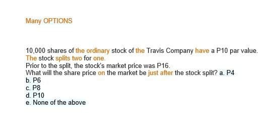 Many OPTIONS
10,000 shares of the ordinary stock of the Travis Company have a P10 par value.
The stock splits two for one.
Prior to the split, the stock's market price was P16.
What will the share price on the market be just after the stock split? a. P4
b. P6
c. P8
d. P10
e. None of the above