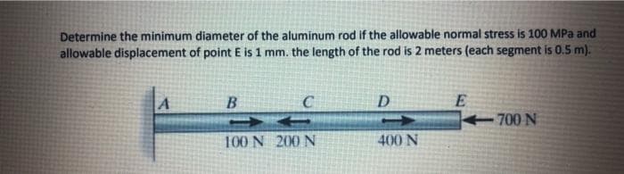 Determine the minimum diameter of the aluminum rod if the allowable normal stress is 100 MPa and
allowable displacement of point E is 1 mm. the length of the rod is 2 meters (each segment is 0.5 m).
E
700 N
B
C
D
100 N 200 N
400 N
