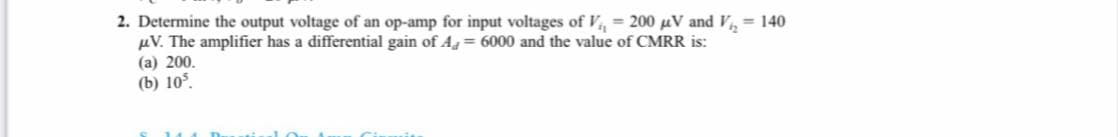 2. Determine the output voltage of an op-amp for input voltages of V, = 200 uV and V,= 140
µV. The amplifier has a differential gain of Ag = 6000 and the value of CMRR is:
(а) 200.
(b) 105,
