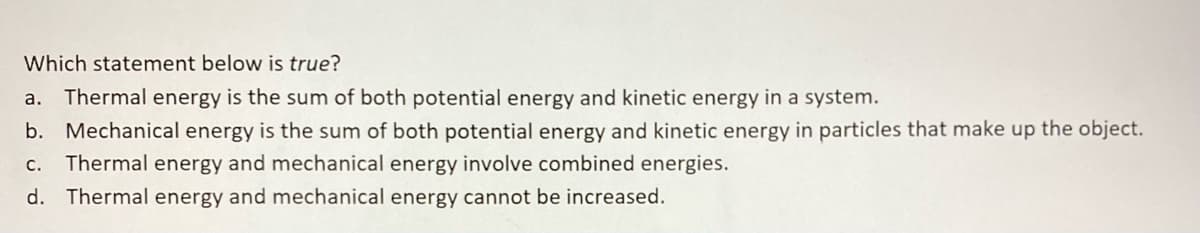 Which statement below is true?
a. Thermal energy is the sum of both potential energy and kinetic energy in a system.
b. Mechanical energy is the sum of both potential energy and kinetic energy in particles that make up the object.
c. Thermal energy and mechanical energy involve combined energies.
d. Thermal energy and mechanical energy cannot be increased.
