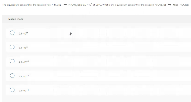 The equilibrium constant for the reaction Nis) + 4COlgi - NiCOula) is 5.0 - 10f at 25°C. What is the equilibrium constant for the reaction NiCOlgla) - Nis) + 4COlg?
Multiple Choice
25 - 109
50 104
20- 10-5
20 - 10-3
50 - 10-4
