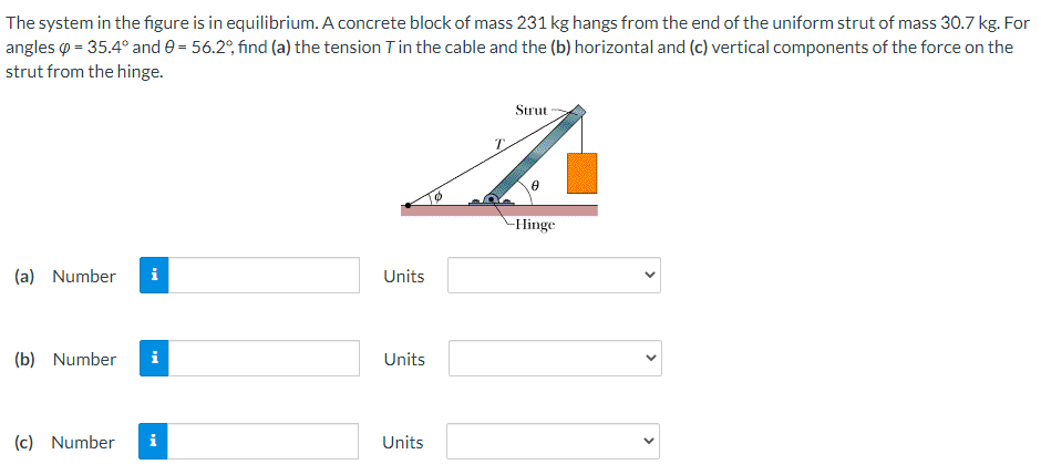 The system in the figure is in equilibrium. A concrete block of mass 231 kg hangs from the end of the uniform strut of mass 30.7 kg. For
angles o = 35.4° and 0 = 56.2°, find (a) the tension Tin the cable and the (b) horizontal and (c) vertical components of the force on the
strut from the hinge.
Strut
T.
-Hinge
(a) Number
i
Units
(b) Number
i
Units
(c) Number
i
Units
>
>
>
