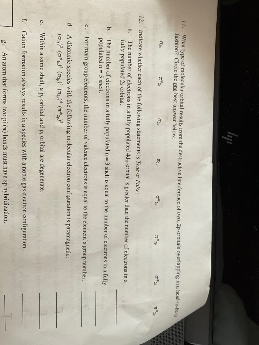 11. What type of molecular orbital results from the destructive interference of two, 2p orbitals overlapping in a head-to-head
fashion? Circle the one best answer below.
a.
e.
f.
02s
C.
π*25
ly
02p
π2p
12. Indicate whether each of the following statements is True or False:
The number of electrons in a fully populated 4dxy orbital is greater than the number of electrons in a
fully populated 2s orbital.
*2p
T*2p
d. A diatomic species with the following molecular electron configuration is paramagnetic:
(01)² (0*1s)² (02p)² (2p)4 (π*2p)²
Within a same shell, a py orbital and p, orbital are degenerate.
Cation formation
g. An atom that forms two pi (π) bonds must have sp hybridization.
b. The number of electrons in a fully populated n = 3 shell is equal to the number of electrons in a fully
populated n = 5 shell.
For main group elements, the number of valence electrons is equal to the element's group number.
0*2s
always results in a species with a noble gas electron configuration.
T*2p