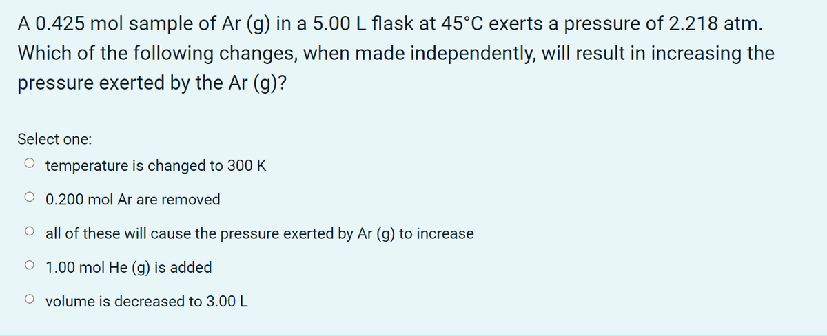 A 0.425 mol sample of Ar (g) in a 5.00 L flask at 45°C exerts a pressure of 2.218 atm.
Which of the following changes, when made independently, will result in increasing the
pressure exerted by the Ar (g)?
Select one:
temperature is changed to 300 K
O 0.200 mol Ar are removed
O all of these will cause the pressure exerted by Ar (g) to increase
1.00 mol He (g) is added
volume is decreased to 3.00 L