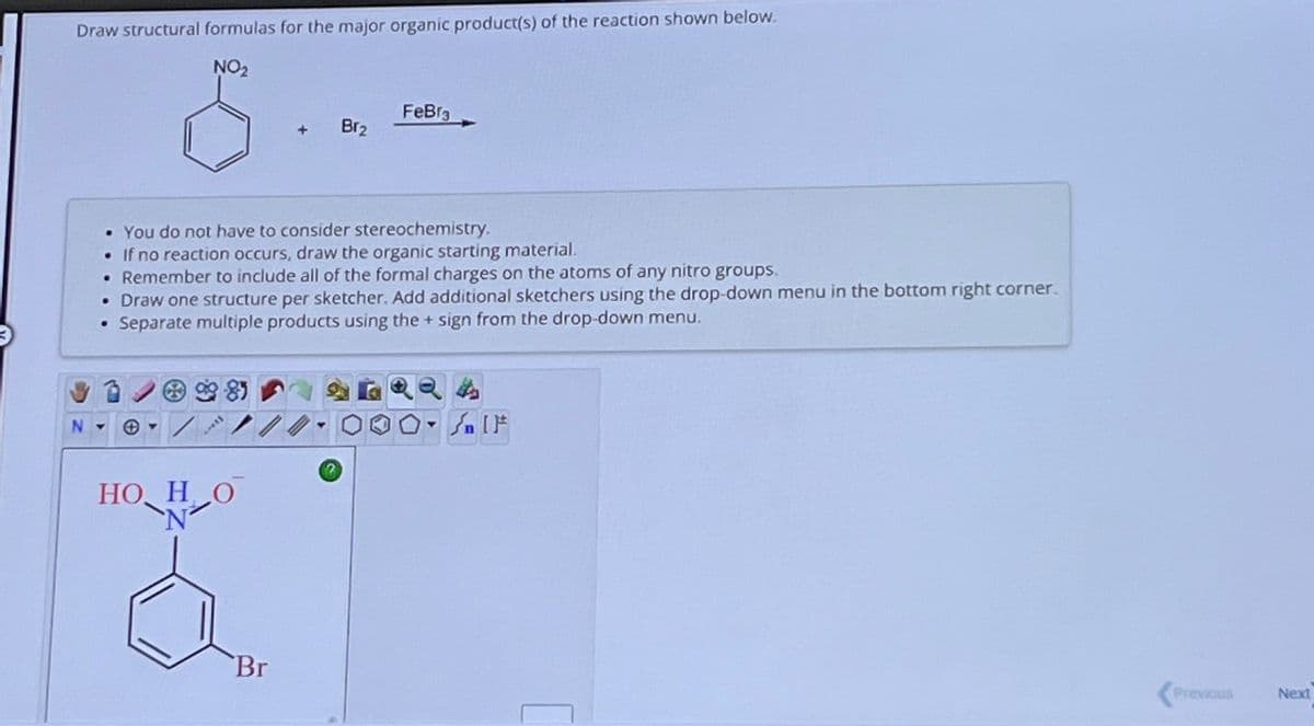 Draw structural formulas for the major organic product(s) of the reaction shown below.
NO₂
·
• You do not have to consider stereochemistry.
. If no reaction occurs, draw the organic starting material.
. Remember to include all of the formal charges on the atoms of any nitro groups.
• Draw one structure per sketcher. Add additional sketchers using the drop-down menu in the bottom right corner.
Separate multiple products using the + sign from the drop-down menu.
N -
Tibe
HO HO
N
Br₂
Br
FeBr3
Sn [F
Previous
Next