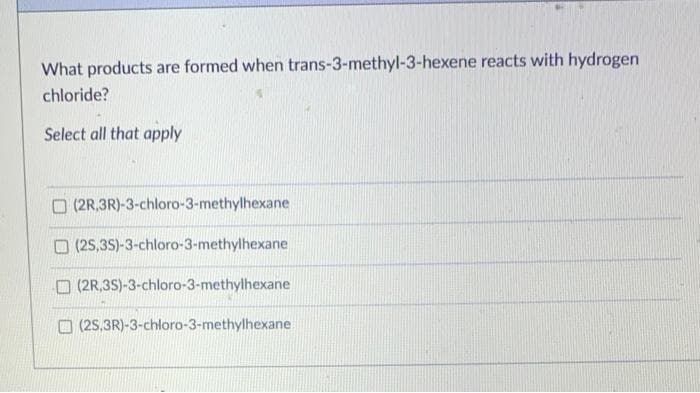 What products are formed when trans-3-methyl-3-hexene reacts with hydrogen
chloride?
Select all that apply
O (2R,3R)-3-chloro-3-methylhexane
(2S,35)-3-chloro-3-methylhexane
O (2R,3S)-3-chloro-3-methylhexane
O (25,3R)-3-chloro-3-methylhexane
