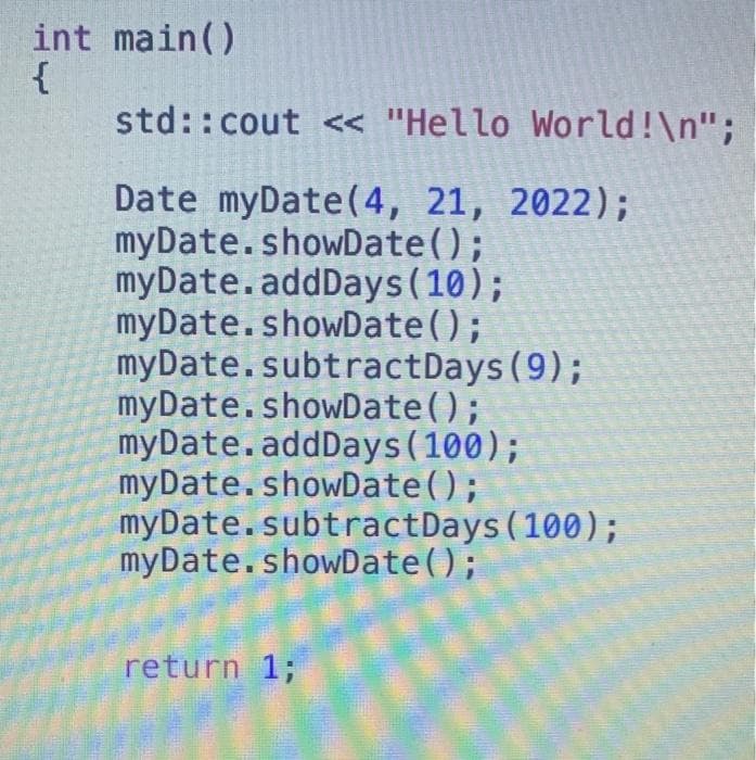 int main()
{
std::cout << "Hello World!\n";
Date myDate(4, 21, 2022);
myDate.showDate();
myDate.addDays (10);
myDate.showDate();
myDate.subtractDays(9);
myDate.showDate();
myDate.addDays(100);
myDate.showDate();
myDate.subtractDays (100);
myDate.showDate();
return 1;
