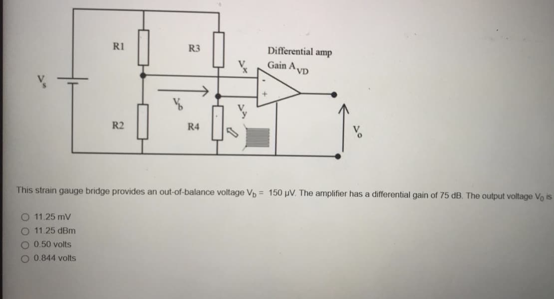 R1
R3
Differential amp
Gain A.
VD
R2
R4
This strain gauge bridge provides an out-of-balance voltage Vp = 150 µV. The amplifier has a differential gain of 75 dB. The output voltage Vo is
O 11.25 mV
O 11.25 dBm
O 0.50 volts
O 0.844 volts
