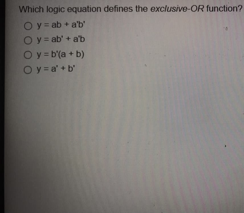 Which logic equation defines the exclusive-OR function?
O y = ab + a'b'
O y = ab' + a'b
Oy =b'(a + b)
Oy = a' + b'
