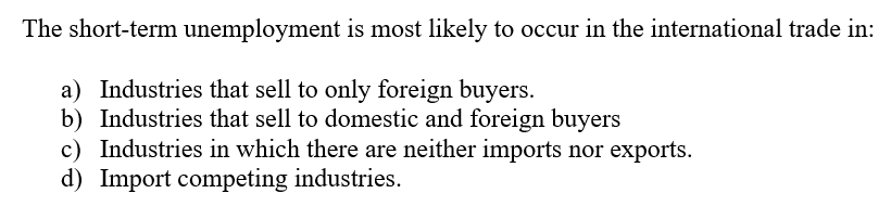 The short-term unemployment is most likely to occur in the international trade in:
a) Industries that sell to only foreign buyers.
b) Industries that sell to domestic and foreign buyers
c) Industries in which there are neither imports nor exports.
d) Import competing industries.
