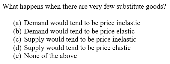 What happens when there are very few substitute goods?
(a) Demand would tend to be price inelastic
(b) Demand would tend to be price elastic
(c) Supply would tend to be price inelastic
(d) Supply would tend to be price elastic
(e) None of the above
