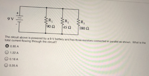 9 V
R, 3R,
90 2
45 2
180 2
The circuit above is powered by a 9-V battery and has three resistors connected in parallel as shown. What is the
total current flowing through the circuit?
0.85 A
1.32 A
0.18 A
0.35 A
