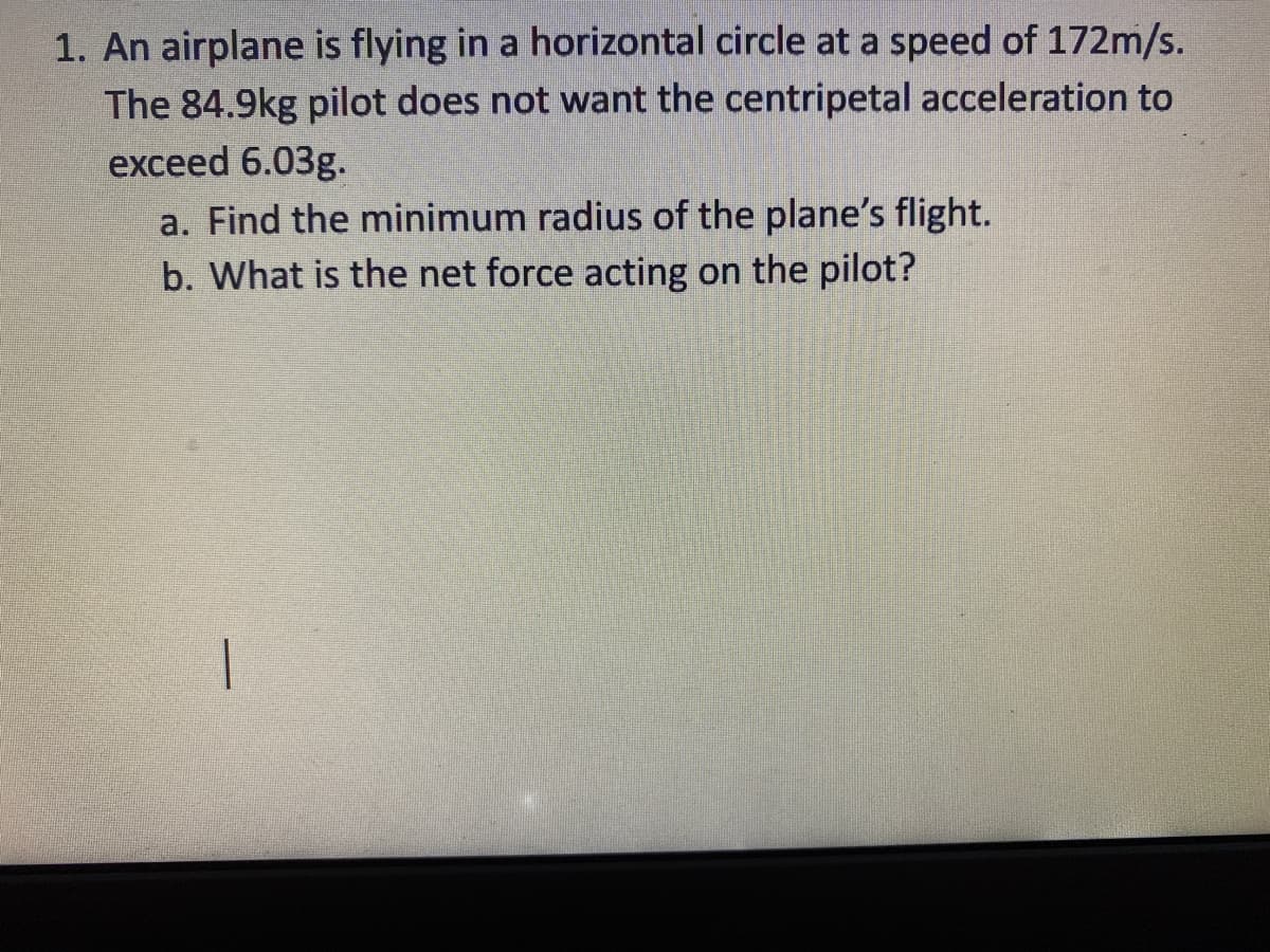 1. An airplane is flying in a horizontal circle at a speed of 172m/s.
The 84.9kg pilot does not want the centripetal acceleration to
exceed 6.03g.
a. Find the minimum radius of the plane's flight.
b. What is the net force acting on the pilot?
