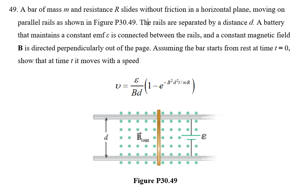 49. A bar of mass m and resistance R slides without friction in a horizontal plane, moving on
parallel rails as shown in Figure P30.49. The rails are separated by a distance d. A battery
that maintains a constant emf ɛ is connected between the rails, and a constant magnetic field
B is directed perpendicularly out of the page. Assuming the bar starts from rest at time t = 0,
show that at time t it moves with a speed
- B²d²t/mR
U =
Bd
1-e
'out
Figure P30.49
