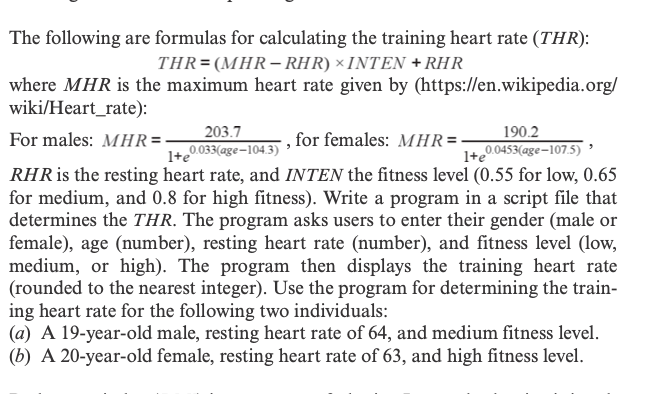 The following are formulas for calculating the training heart rate (THR):
THR=(MHR– RHR) × INTEN + RHR
where MHR is the maximum heart rate given by (https://en.wikipedia.org/
wiki/Heart_rate):
For males: MHR =:
203.7
, for females: MHR=-
190.2
1+e
0.033(age-104.3)
1+e
0.0453(age-107.5)
RHRI the resting heart rate, and INTEN the fitness level (0.55 for low, 0.65
for medium, and 0.8 for high fitness). Write a program in a script file that
determines the THR. The program asks users to enter their gender (male or
female), age (number), resting heart rate (number), and fitness level (low,
medium, or high). The program then displays the training heart rate
(rounded to the nearest integer). Use the program for determining the train-
ing heart rate for the following two individuals:
(a) A 19-year-old male, resting heart rate of 64, and medium fitness level.
(b) A 20-year-old female, resting heart rate of 63, and high fitness level.

