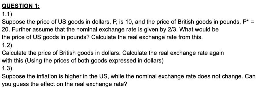 QUESTION 1:
1.1)
Suppose the price of US goods in dollars, P, is 10, and the price of British goods in pounds, P* =
20. Further assume that the nominal exchange rate is given by 2/3. What would be
the price of US goods in pounds? Calculate the real exchange rate from this.
1.2)
Calculate the price of British goods in dollars. Calculate the real exchange rate again
with this (Using the prices of both goods expressed in dollars)
1.3)
Suppose the inflation is higher in the US, while the nominal exchange rate does not change. Can
you guess the effect on the real exchange rate?
