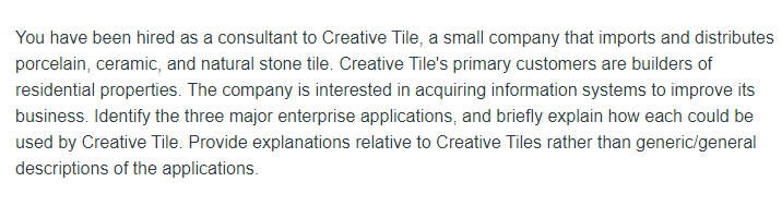 You have been hired as a consultant to Creative Tile, a small company that imports and distributes
porcelain, ceramic, and natural stone tile. Creative Tile's primary customers are builders of
residential properties. The company is interested in acquiring information systems to improve its
business. Identify the three major enterprise applications, and briefly explain how each could be
used by Creative Tile. Provide explanations relative to Creative Tiles rather than generic/general
descriptions of the applications.
