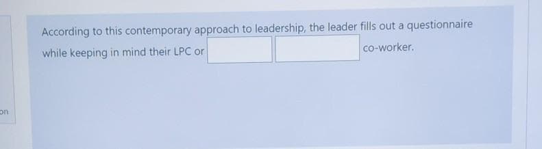 According to this contemporary approach to leadership, the leader fills out a questionnaire
co-worker.
while keeping in mind their LPC or
on
