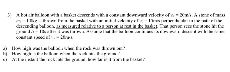 3) A hot air balloon with a basket descends with a constant downward velocity of VB = 20m/s. A stone of mass
ms = 1.0kg is thrown from the basket with an initial velocity of vo= 15m/s perpendicular to the path of the
descending balloon, as measured relative to a person at rest in the basket. That person sees the stone hit the
ground t = 10s after it was thrown. Assume that the balloon continues its downward descent with the same
constant speed of VB = 20m/s.
a) How high was the balloon when the rock was thrown out?
How high is the balloon when the rock hits the ground?
b)
c) At the instant the rock hits the ground, how far is it from the basket?