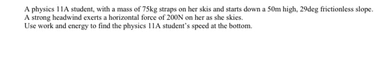 A physics 11A student, with a mass of 75kg straps on her skis and starts down a 50m high, 29deg frictionless slope.
A strong headwind exerts a horizontal force of 200N on her as she skies.
Use work and energy to find the physics 11A student's speed at the bottom.