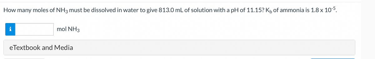 How many moles of NH3 must be dissolved in water to give 813.0 mL of solution with a pH of 11.15? K₁ of ammonia is 1.8 x 10-5.
mol NH3
eTextbook and Media