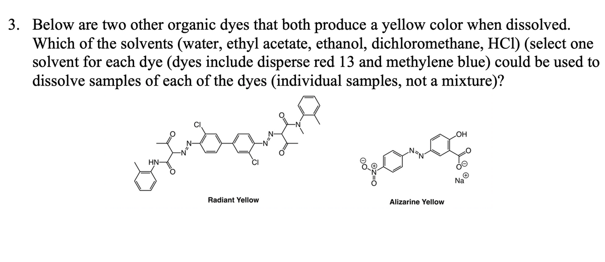 3. Below are two other organic dyes that both produce a yellow color when dissolved.
Which of the solvents (water, ethyl acetate, ethanol, dichloromethane, HC1) (select one
solvent for each dye (dyes include disperse red 13 and methylene blue) could be used to
dissolve samples of each of the dyes (individual samples, not a mixture)?
HN-
Radiant Yellow
=1
долод
Alizarine Yellow
OH
Na