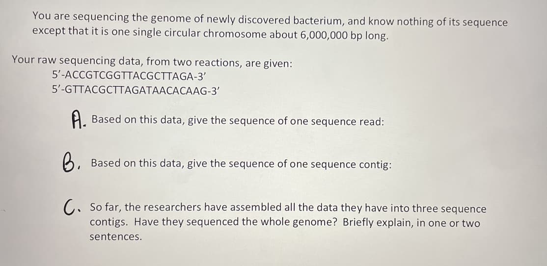 You are sequencing the genome of newly discovered bacterium, and know nothing of its sequence
except that it is one single circular chromosome about 6,000,000 bp long.
Your raw sequencing data, from two reactions, are given:
5'-ACCGTCGGTTACGCTTAGA-3'
5'-GTTACGCTTAGATAACACAAG-3'
Based on this data, give the sequence of one sequence read:
Based on this data, give the sequence of one sequence contig:
C. So far, the researchers have assembled all the data they have into three sequence
contigs. Have they sequenced the whole genome? Briefly explain, in one or two
sentences.