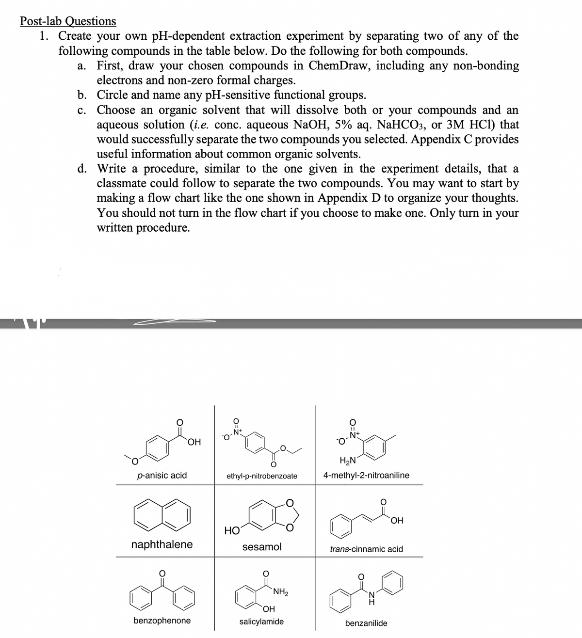 Post-lab Questions
1. Create your own pH-dependent extraction experiment by separating two of any of the
following compounds in the table below. Do the following for both compounds.
a. First, draw your chosen compounds in ChemDraw, including any non-bonding
electrons and non-zero formal charges.
b. Circle and name any pH-sensitive functional groups.
c.
Choose an organic solvent that will dissolve both or your compounds and an
aqueous solution (i.e. conc. aqueous NaOH, 5% aq. NaHCO3, or 3M HCl) that
would successfully separate the two compounds you selected. Appendix C provides
useful information about common organic solvents.
d. Write a procedure, similar to the one given in the experiment details, that a
classmate could follow to separate the two compounds. You may want to start by
making a flow chart like the one shown in Appendix D to organize your thoughts.
You should not turn in the flow chart if you choose to make one. Only turn in your
written procedure.
O=
p-anisic acid
OH
naphthalene
benzophenone
-N+
ethyl-p-nitrobenzoate
HO
sesamol
NH₂
OH
salicylamide
||
_N+
H₂N
4-methyl-2-nitroaniline
OH
trans-cinnamic acid
benzanilide
