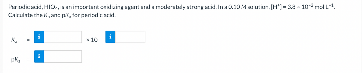 Periodic acid, HIO4, is an important oxidizing agent and a moderately strong acid. In a 0.10 M solution, [H*] = 3.8 × 10-² mol L-¹.
Calculate the K₂ and pK₂ for periodic acid.
Ka
pK₂
=
=
IN
IN
x 10