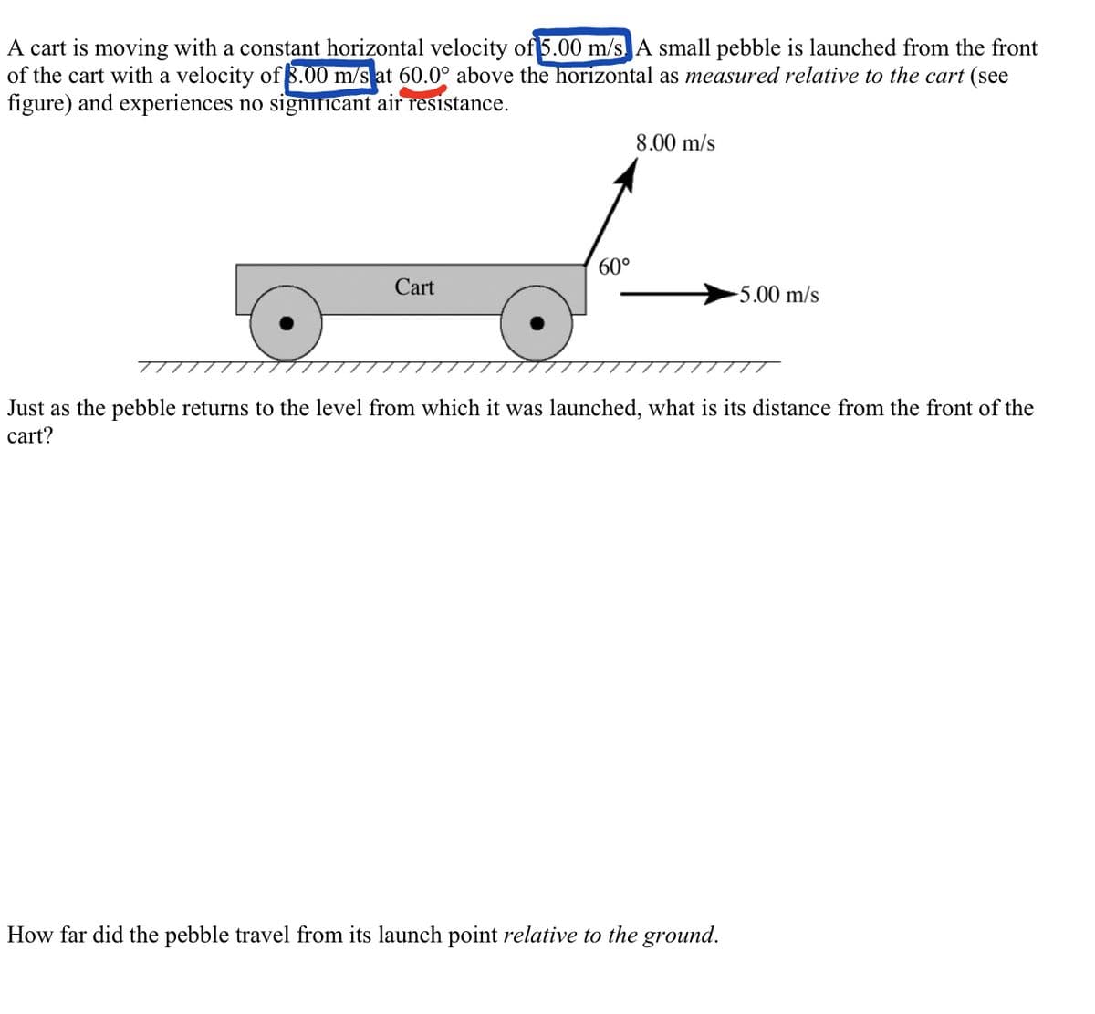 A cart is moving with a constant horizontal velocity of 5.00 m/s. A small pebble is launched from the front
of the cart with a velocity of 8.00 m/s at 60.0° above the horizontal as measured relative to the cart (see
figure) and experiences no significant air resistance.
Cart
60°
8.00 m/s
-5.00 m/s
Just as the pebble returns to the level from which it was launched, what is its distance from the front of the
cart?
How far did the pebble travel from its launch point relative to the ground.