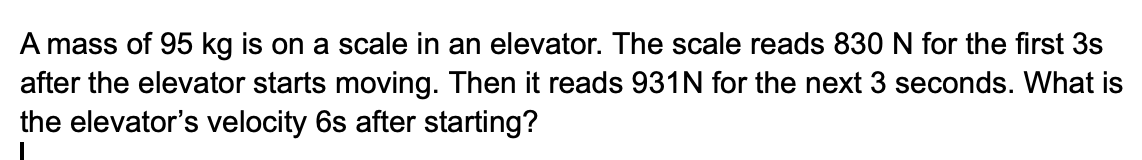 A mass of 95 kg is on a scale in an elevator. The scale reads 830 N for the first 3s
after the elevator starts moving. Then it reads 931N for the next 3 seconds. What is
the elevator's velocity 6s after starting?