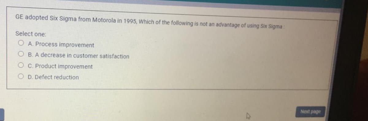 GE adopted Six Sigma from Motorola in 1995, Which of the following is not an advantage of using Six Sigma:
Select one:
O A. Process improvement
O B. A decrease in customer satisfaction
O C. Product improvement
O D. Defect reduction
Next page
