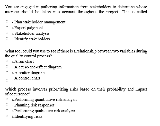 You are engaged in gathering information from stakeholders to determine whose
interests should be taken into account throughout the project. This is called
O a. Plan stakeholder management
b.Expert judgment
Stakeholder analysis
C d Identify stakeholders
C.
What tool could you use to see if there is a relationship between two variables during
the quality control process?
2. A run chart
b.A cause-and-effect diagram
c. A scatter diagram
A control chart
d.
Which process involves prioritizing risks based on their probability and impact
of occurrence?
C 1 Performing quantitative risk analysis
O b.Planning risk responses
C c. Performing qualitative risk analysis
d. Identifying risks
