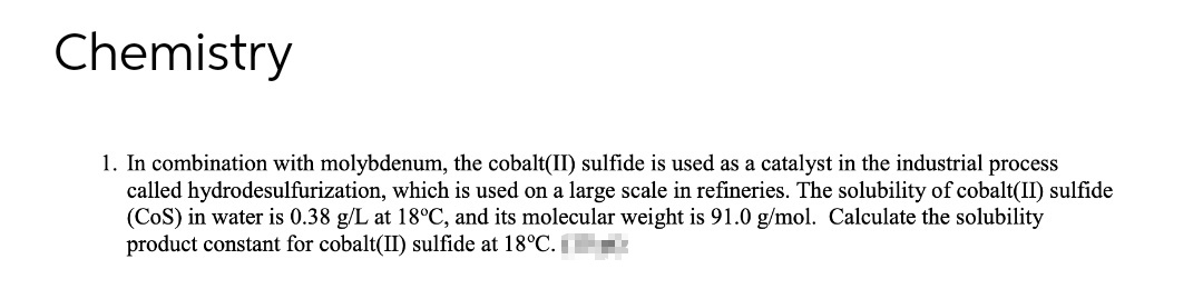 Chemistry
1. In combination with molybdenum, the cobalt(II) sulfide is used as a catalyst in the industrial process
called hydrodesulfurization, which is used on a large scale in refineries. The solubility of cobalt(II) sulfide
(CoS) in water is 0.38 g/L at 18°C, and its molecular weight is 91.0 g/mol. Calculate the solubility
product constant for cobalt(II) sulfide at 18°C.
