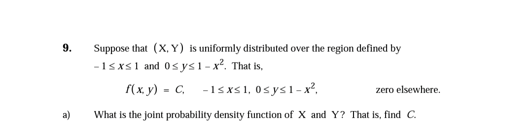 9.
Suppose that (X, Y) is uniformly distributed over the region defined by
-13x<1 and 0<y<1-x². That is,
f(x. у) - С,
-13xs1, 0<y<1- x²,
zero elsewhere.
a)
What is the joint probability density function of X and Y? That is, find C.
