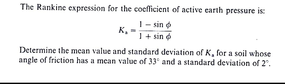 The Rankine expression for the coefficient of active earth pressure is:
1 - sin
1 + sin
Ka
-
Determine the mean value and standard deviation of K, for a soil whose
angle of friction has a mean value of 33° and a standard deviation of 2º.