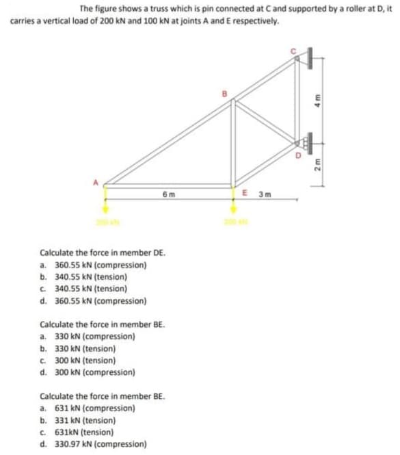 The figure shows a truss which is pin connected at Cand supported by a roller at D, it
carries a vertical load of 200 kN and 100 kN at joints A and E respectively.
6 m
E 3m
Calculate the force in member DE.
a. 360.55 kN (compression)
b. 340.55 kN (tension)
C. 340.55 kN (tension)
d. 360.55 kN (compression)
Calculate the force in member BE.
a. 330 kN (compression)
b. 330 kN (tension)
C. 300 kN (tension)
d. 300 kN (compression)
Calculate the force in member BE.
a. 631 kN (compression)
b. 331 kN (tension)
c. 631kN (tension)
d. 330.97 kN (compression)
D.
2 m
