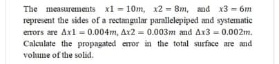 The measurements x1 = 10m, x2 = 8m, and x3 = 6m
represent the sides of a rectangular parallelepiped and systematic
errors are Axl = 0.004m, Ax2 = 0.003m and Ax3 = 0.002m.
%3D
Calculate the propagated error in the total surface are and
volume of the solid.
