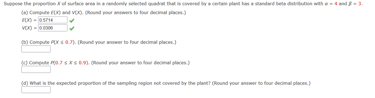 Suppose the proportion X of surface area in a randomly selected quadrat that is covered by a certain plant has a standard beta distribution with a = 4 and B = 3.
(a) Compute E(X) and V(X). (Round your answers to four decimal places.)
E(X) = 0.5714
V(X) = |0.0306
(b) Compute P(X < 0.7). (Round your answer to four decimal places.)
(c) Compute P(0.7 < X < 0.9). (Round your answer to four decimal places.)
(d) What is the expected proportion of the sampling region not covered by the plant? (Round your answer to four decimal places.)
