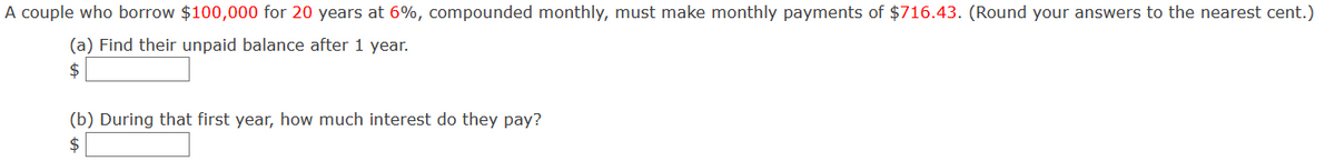 A couple who borrow $100,000 for 20 years at 6%, compounded monthly, must make monthly payments of $716.43. (Round your answers to the nearest cent.)
(a) Find their unpaid balance after 1 year.
(b) During that first year, how much interest do they pay?
$
