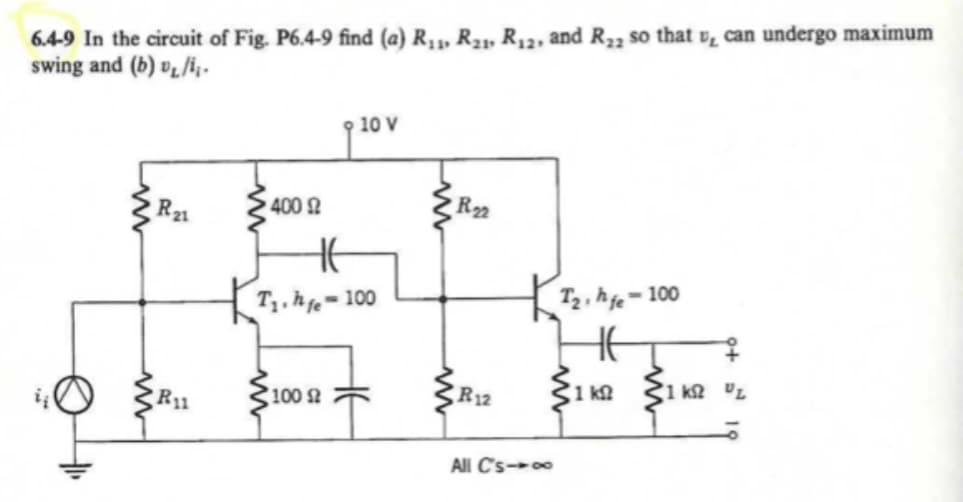 6.4-9 In the circuit of Fig. P6.4-9 find (a) R1,, R21, R12, and R23 so that v, can undergo maximum
swing and (b) vL/i, -
10 V
R21
400 2
R22
T1, ħe=100
hgo = 100
HE
R11
100
R12
1 k
1 k2 UL
All C's-0
