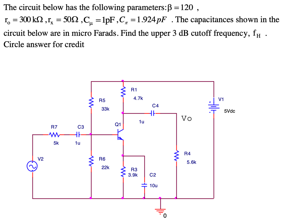The circuit below has the following parameters:B = 120 ,
r, = 300 k2 ,r, = 502 ,C, =1pF,C, =1.924PF .The capacitances shown in the
circuit below are in micro Farads. Find the upper 3 dB cutoff frequency, fµ
Circle answer for credit
R1
R5
4.7k
V1
C4
33k
5Vdc
Vo
1u
Q1
R7
C3
5k
1u
R4
V2
R6
5.6k
22k
R3
3.9k
C2
10u
