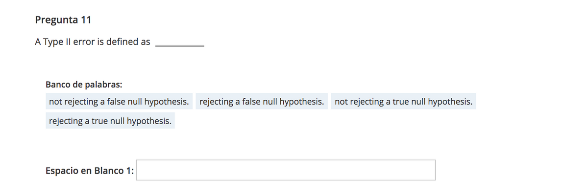 Pregunta 11
A Type Il error is defined as
Banco de palabras:
not rejecting a false null hypothesis. rejecting a false null hypothesis. not rejecting a true null hypothesis.
rejecting a true null hypothesis.
Espacio en Blanco 1:
