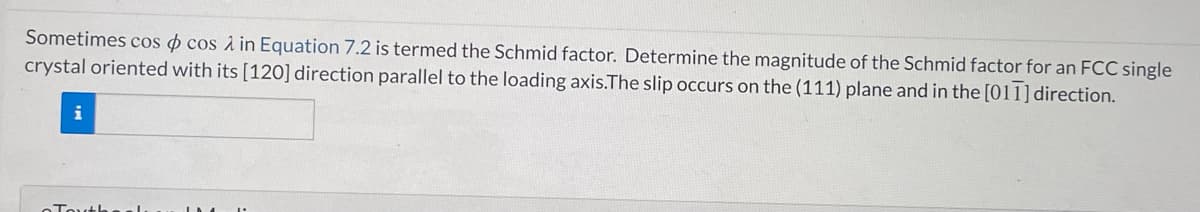 Sometimes cos o cos à in Equation 7.2 is termed the Schmid factor. Determine the magnitude of the Schmid factor for an FCC single
crystal oriented with its [120] direction parallel to the loading axis.The slip occurs on the (111) plane and in the [011] direction.
i
Touth