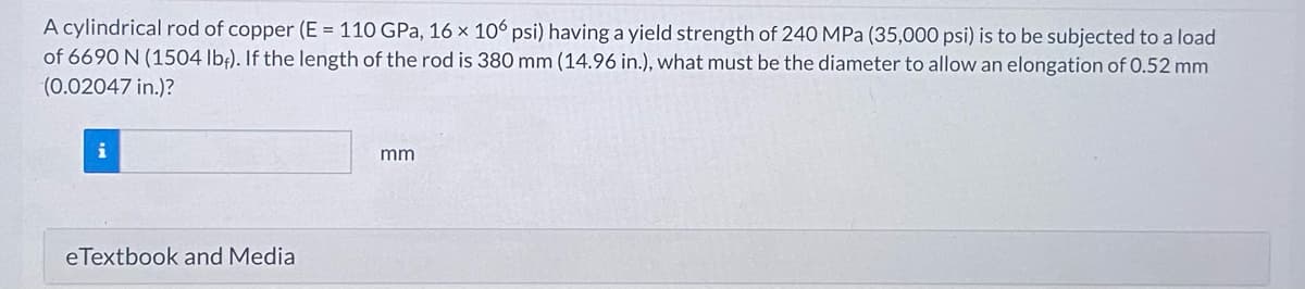 A cylindrical rod of copper (E = 110 GPa, 16 x 106 psi) having a yield strength of 240 MPa (35,000 psi) is to be subjected to a load
of 6690 N (1504 lbf). If the length of the rod is 380 mm (14.96 in.), what must be the diameter to allow an elongation of 0.52 mm
(0.02047 in.)?
eTextbook and Media
mm