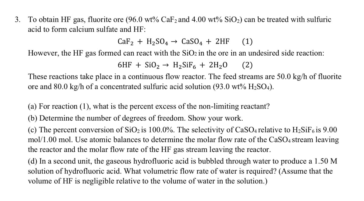 3. To obtain HF gas, fluorite ore (96.0 wt% CaF2 and 4.00 wt% SiO₂) can be treated with sulfuric
acid to form calcium sulfate and HF:
CaF2 + H₂SO4 → CaSO4 + 2HF (1)
However, the HF gas formed can react with the SiO2 in the ore in an undesired side reaction:
6HF + SiO₂ H₂SiF6 + 2H₂0
(2)
These reactions take place in a continuous flow reactor. The feed streams are 50.0 kg/h of fluorite
ore and 80.0 kg/h of a concentrated sulfuric acid solution (93.0 wt% H₂SO4).
(a) For reaction (1), what is the percent excess of the non-limiting reactant?
(b) Determine the number of degrees of freedom. Show your work.
(c) The percent conversion of SiO₂ is 100.0%. The selectivity of CaSO4 relative to H₂SiF6 is 9.00
mol/1.00 mol. Use atomic balances determine the molar flow rate of the CaSO4 stream leaving
the reactor and the molar flow rate of the HF gas stream leaving the reactor.
(d) In a second unit, the gaseous hydrofluoric acid is bubbled through water to produce a 1.50 M
solution of hydrofluoric acid. What volumetric flow rate of water is required? (Assume that the
volume of HF is negligible relative to the volume of water in the solution.)